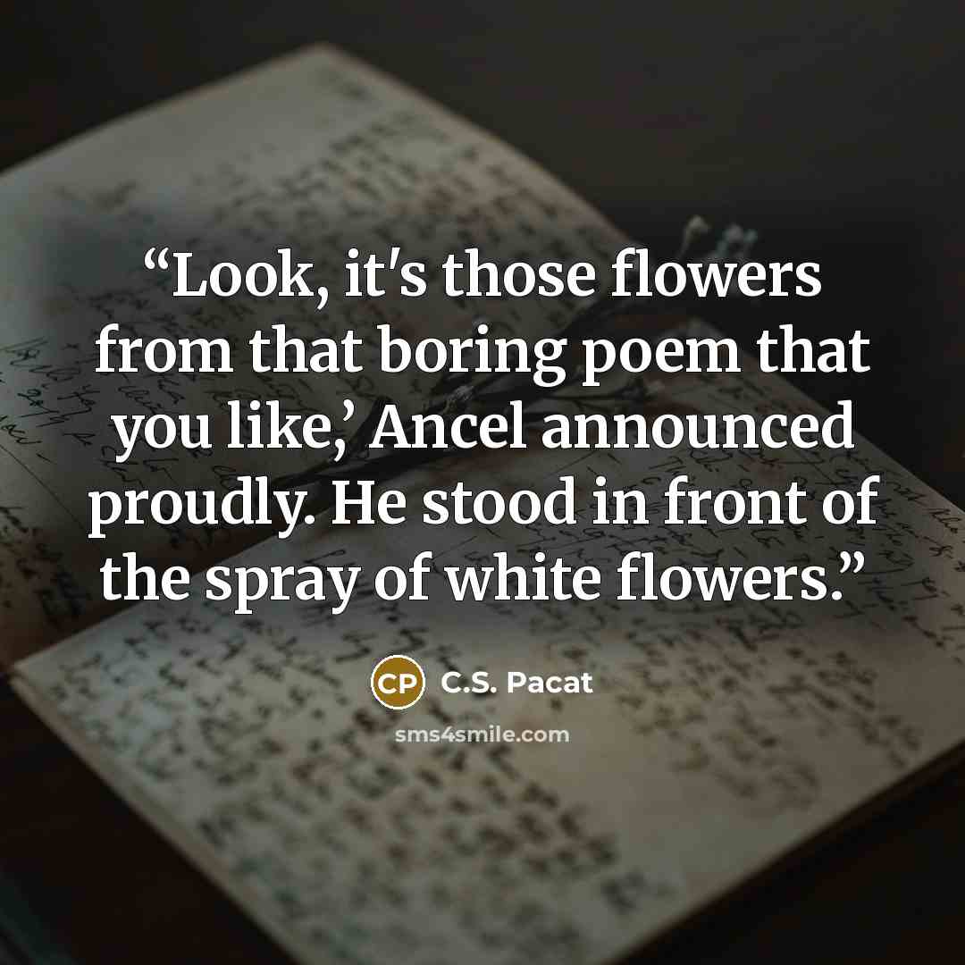 “Look, it's those flowers from that boring poem that you like,’ Ancel announced proudly. He stood in front of the spray of white flowers.” quote by C.S. Pacat