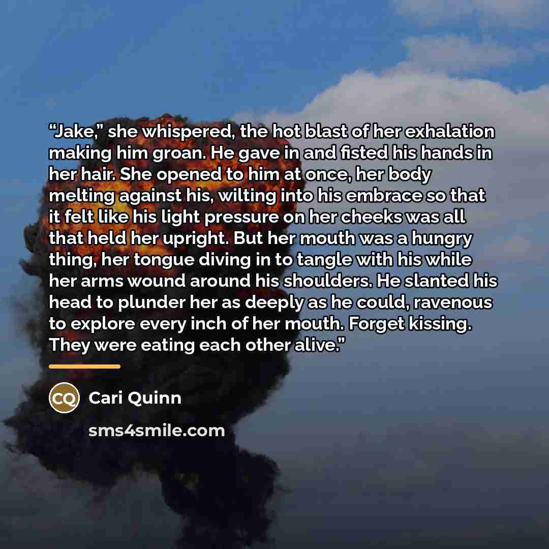 “Jake,” she whispered, the hot blast of her exhalation making him groan. He gave in and fisted his hands in her hair. She opened to him at once, her body melting against his, wilting into his embrace so that it felt like his light pressure on her cheeks was all that held her upright. But her mouth…” quote by Cari Quinn