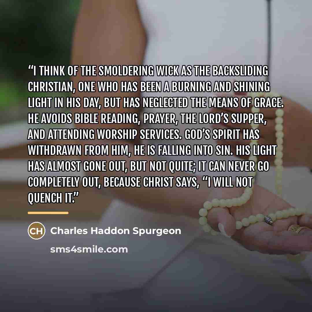 “I think of the smoldering wick as the backsliding Christian, one who has been a burning and shining light in his day, but has neglected the means of grace. He avoids Bible reading, prayer, the Lord’s Supper, and attending worship services. God’s Spirit has withdrawn from him, he is falling into…” quote by Charles Haddon Spurgeon