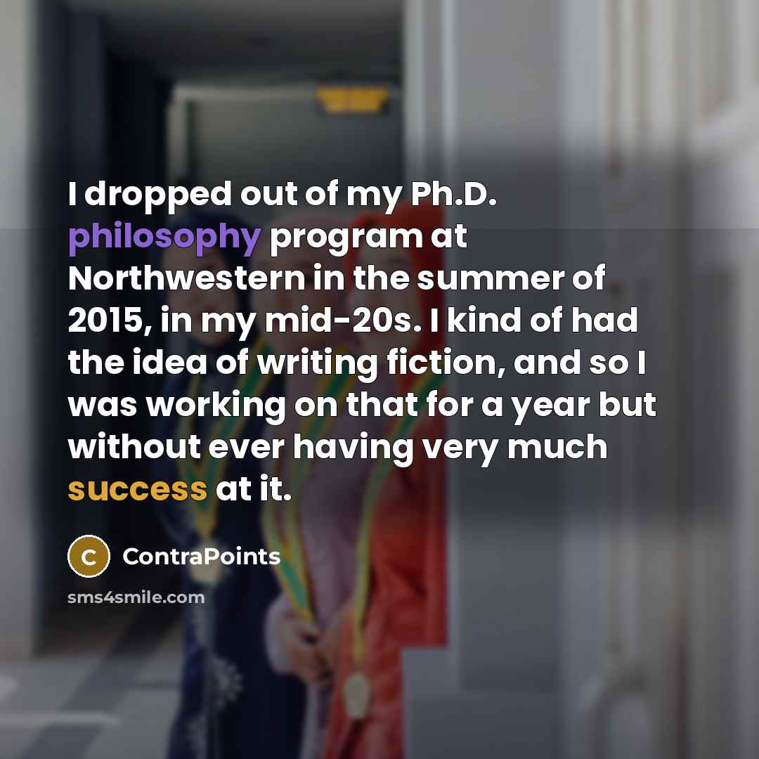 “I dropped out of my Ph.D. philosophy program at Northwestern in the summer of 2015, in my mid-20s. I kind of had the idea of writing fiction, and so I was working on that for a year but without ever having very much success at it.” quote by ContraPoints
