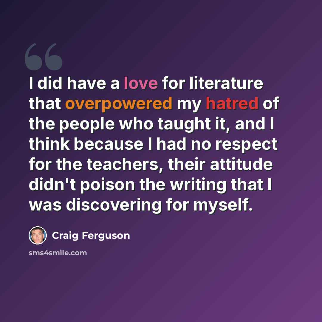 “I did have a love for literature that overpowered my hatred of the people who taught it, and I think because I had no respect for the teachers, their attitude didn't poison the writing that I was discovering for myself.” quote by Craig Ferguson