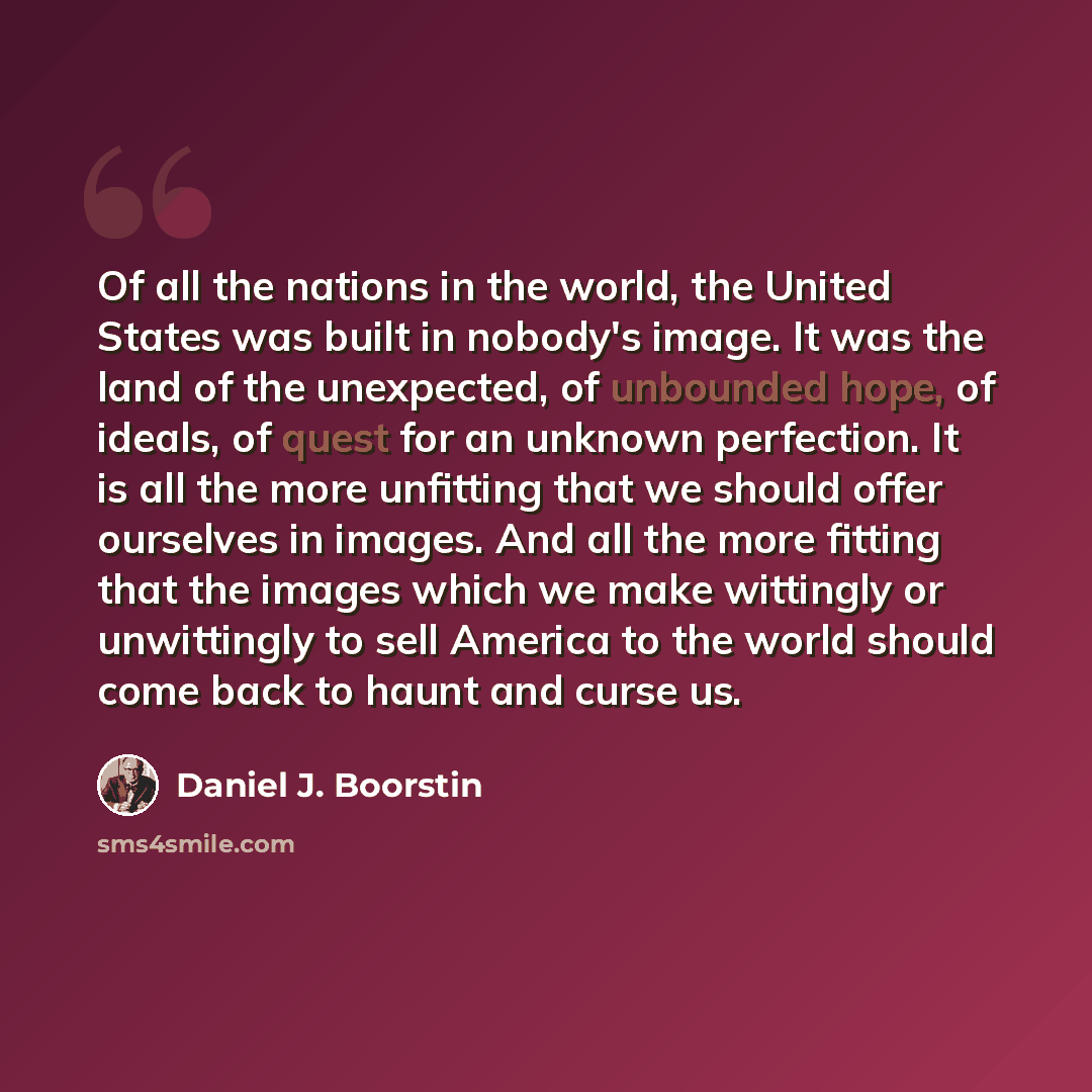 “Of all the nations in the world, the United States was built in nobody's image. It was the land of the unexpected, of unbounded hope, of ideals, of quest for an unknown perfection. It is all the more unfitting that we should offer ourselves in images. And all the more fitting that the images which…” quote by Daniel J. Boorstin