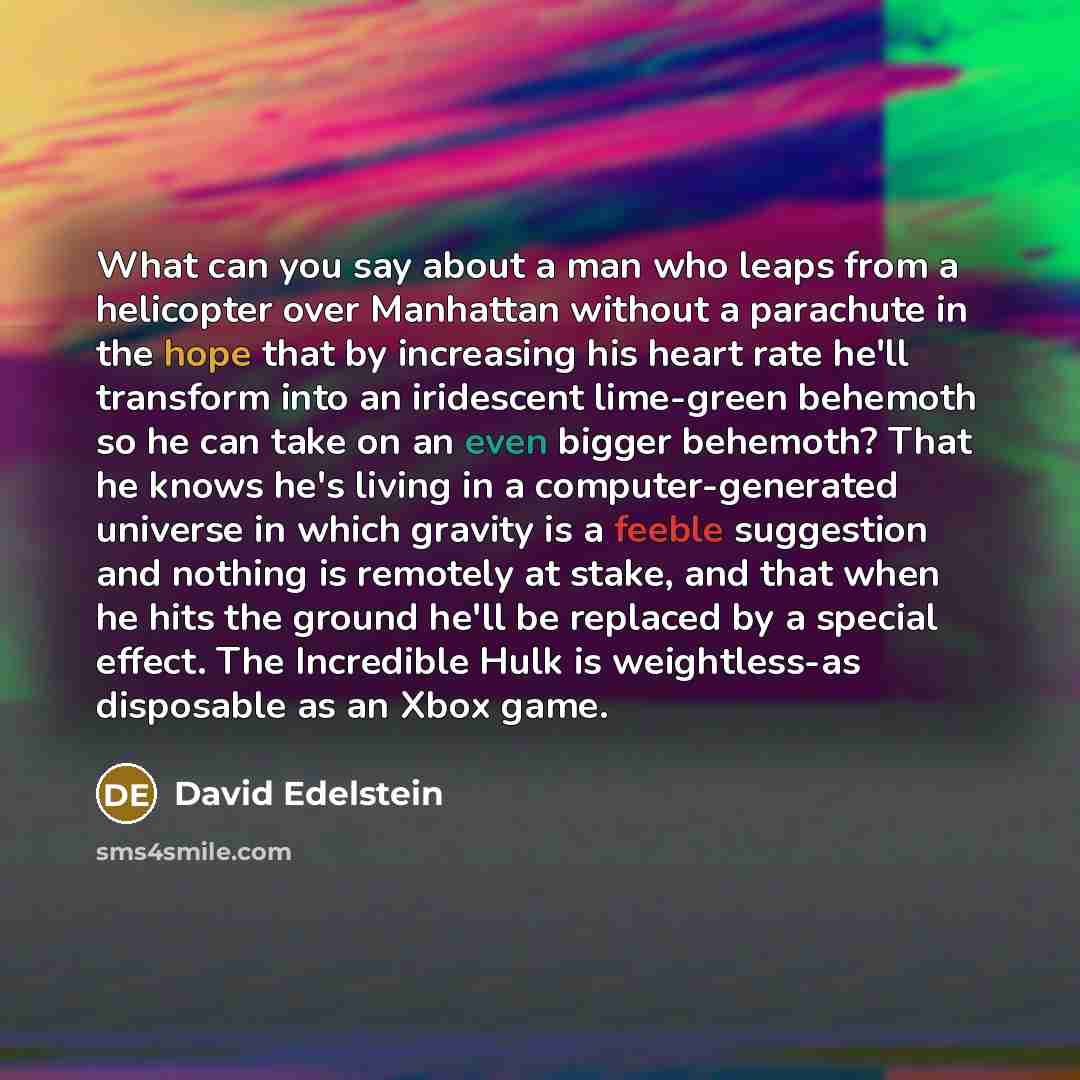 “What can you say about a man who leaps from a helicopter over Manhattan without a parachute in the hope that by increasing his heart rate he'll transform into an iridescent lime-green behemoth so he can take on an even bigger behemoth? That he knows he's living in a computer-generated universe in…” quote by David Edelstein