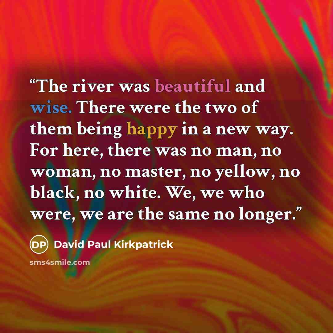 “The river was beautiful and wise. There were the two of them being happy in a new way. For here, there was no man, no woman, no master, no yellow, no black, no white. We, we who were, we are the same no longer.” quote by David Paul Kirkpatrick
