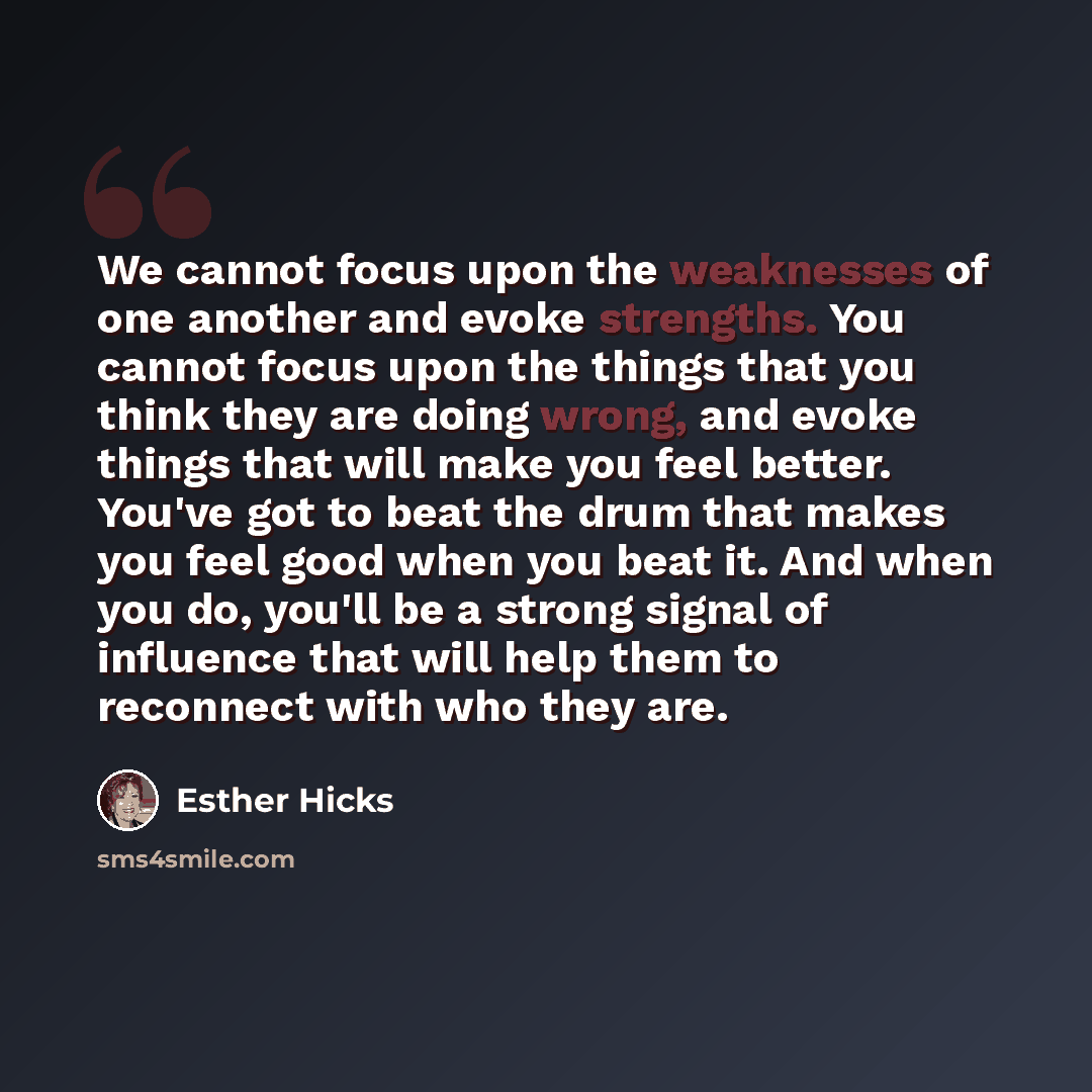 “We cannot focus upon the weaknesses of one another and evoke strengths. You cannot focus upon the things that you think they are doing wrong, and evoke things that will make you feel better. You've got to beat the drum that makes you feel good when you beat it. And when you do, you'll be a strong…” quote by Esther Hicks