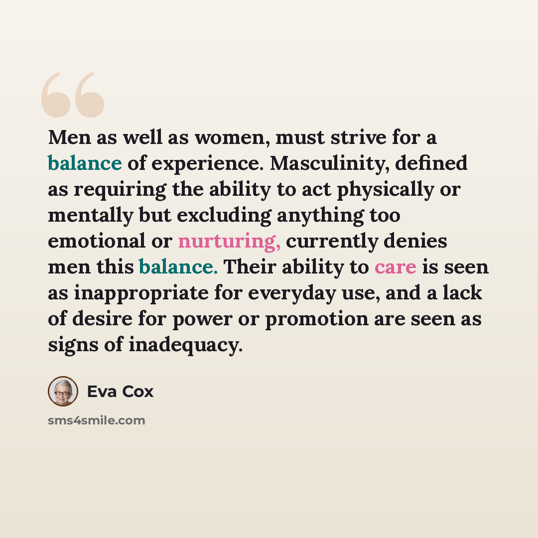 “Men as well as women, must strive for a balance of experience. Masculinity, defined as requiring the ability to act physically or mentally but excluding anything too emotional or nurturing, currently denies men this balance. Their ability to care is seen as inappropriate for everyday use, and a…” quote by Eva Cox