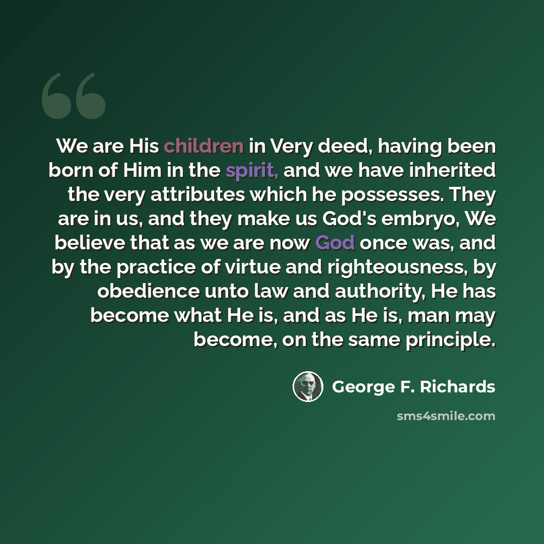“We are His children in Very deed, having been born of Him in the spirit, and we have inherited the very attributes which he possesses. They are in us, and they make us God's embryo, We believe that as we are now God once was, and by the practice of virtue and righteousness, by obedience unto law…” quote by George F. Richards