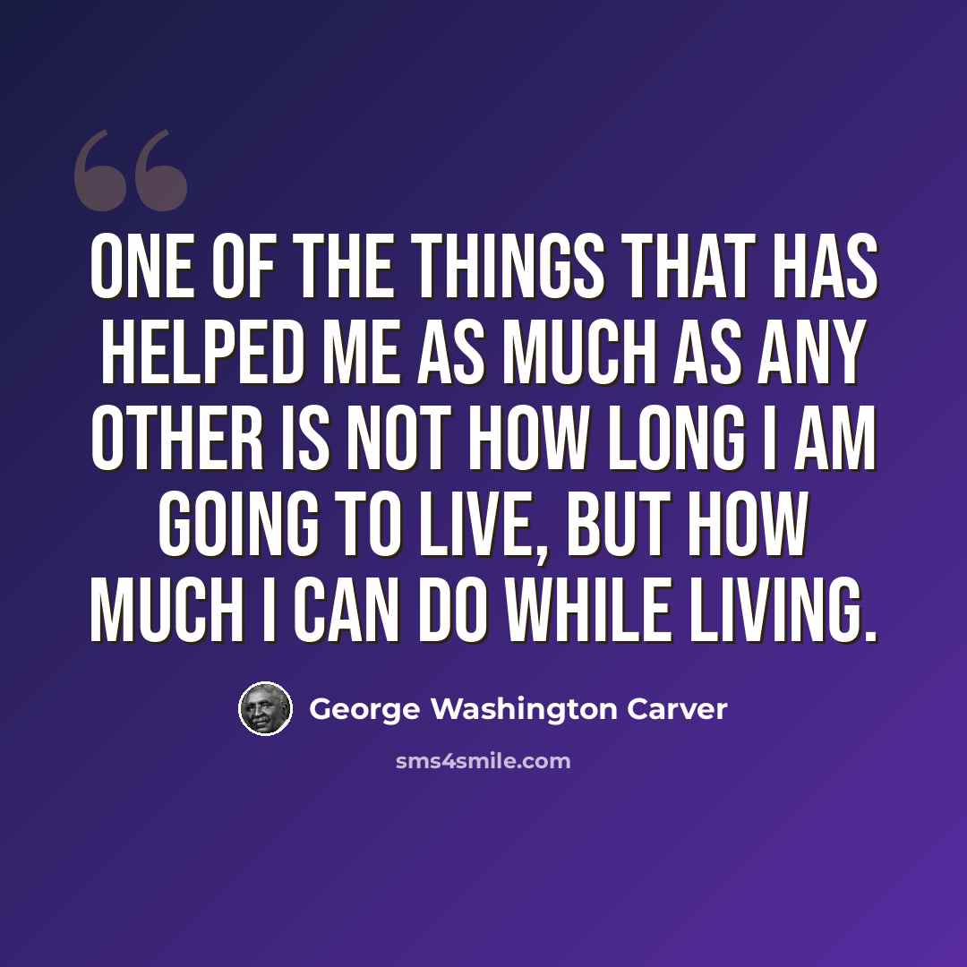 “One of the things that has helped me as much as any other is not how long I am going to live, but how much I can do while living.” quote by George Washington Carver