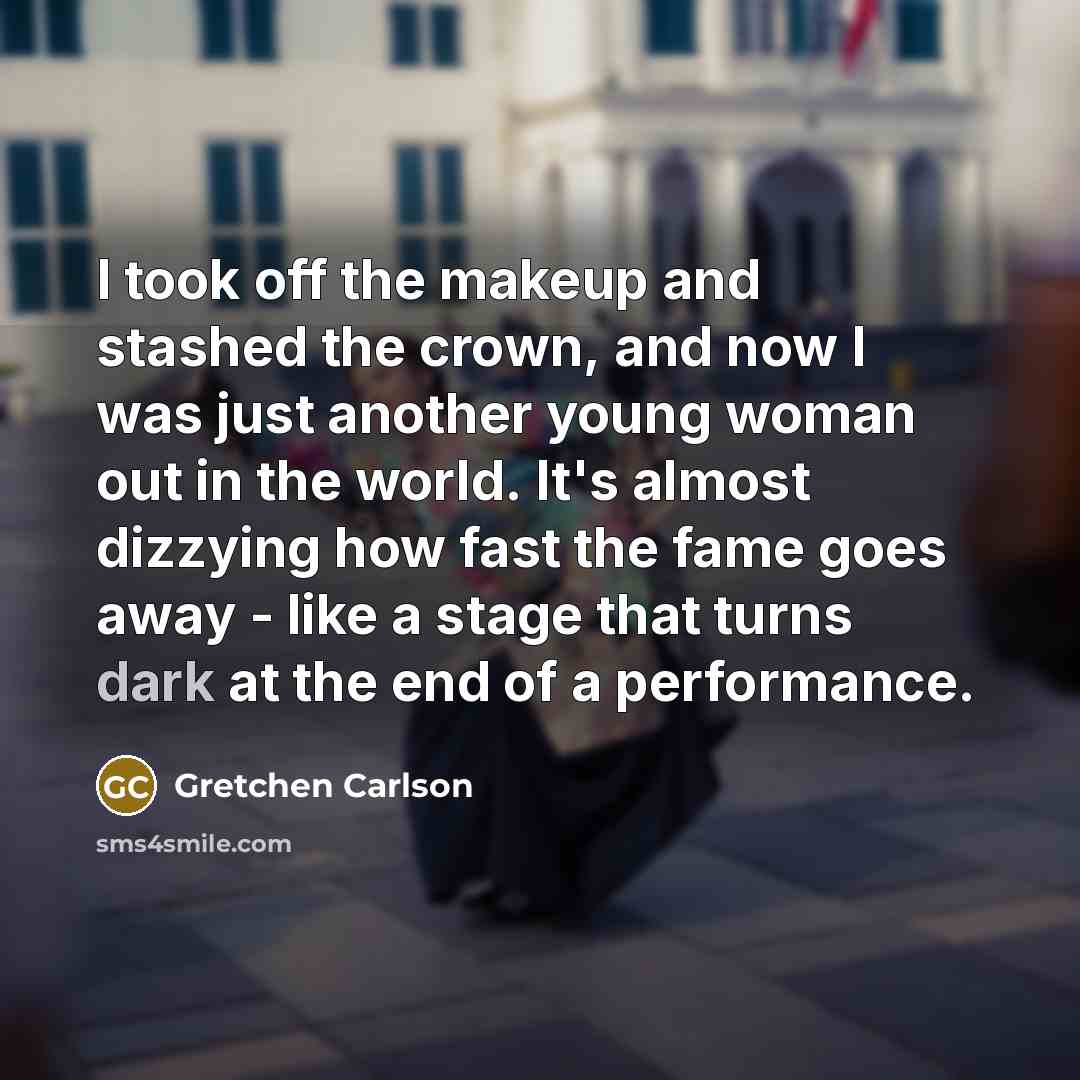 “I took off the makeup and stashed the crown, and now I was just another young woman out in the world. It's almost dizzying how fast the fame goes away - like a stage that turns dark at the end of a performance.” quote by Gretchen Carlson