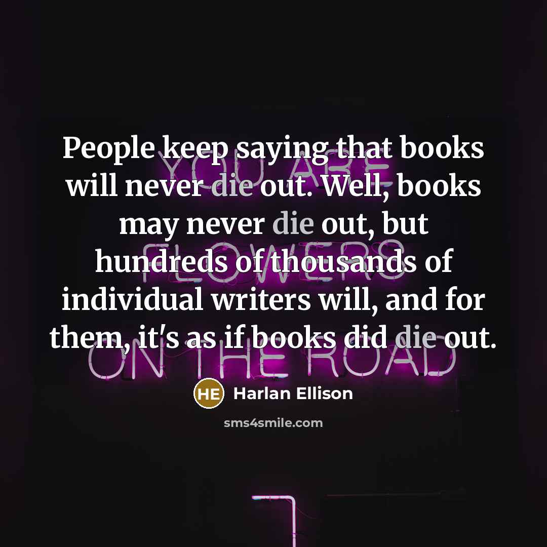 “People keep saying that books will never die out. Well, books may never die out, but hundreds of thousands of individual writers will, and for them, it's as if books did die out.” quote by Harlan Ellison