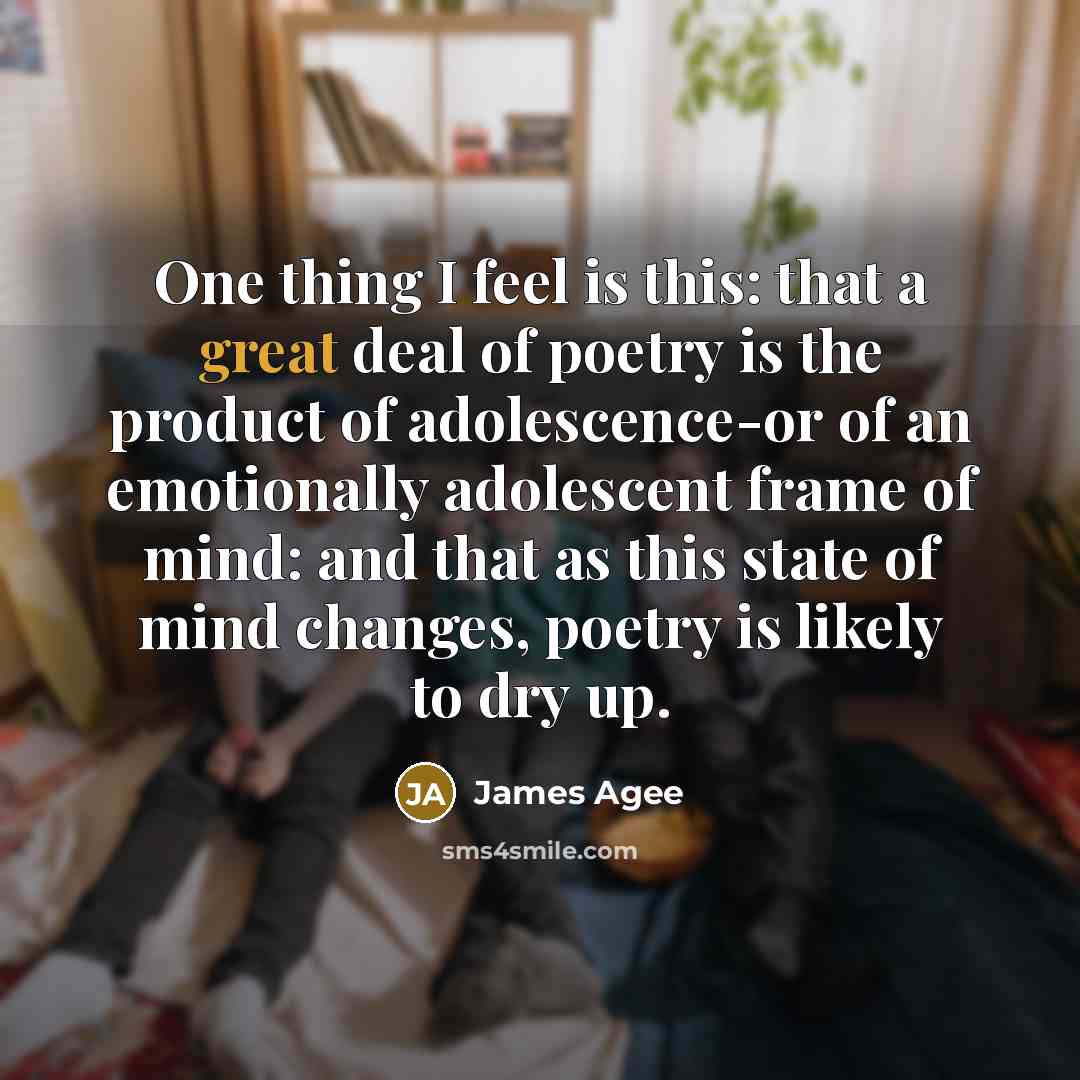 “One thing I feel is this: that a great deal of poetry is the product of adolescence-or of an emotionally adolescent frame of mind: and that as this state of mind changes, poetry is likely to dry up.” quote by James Agee