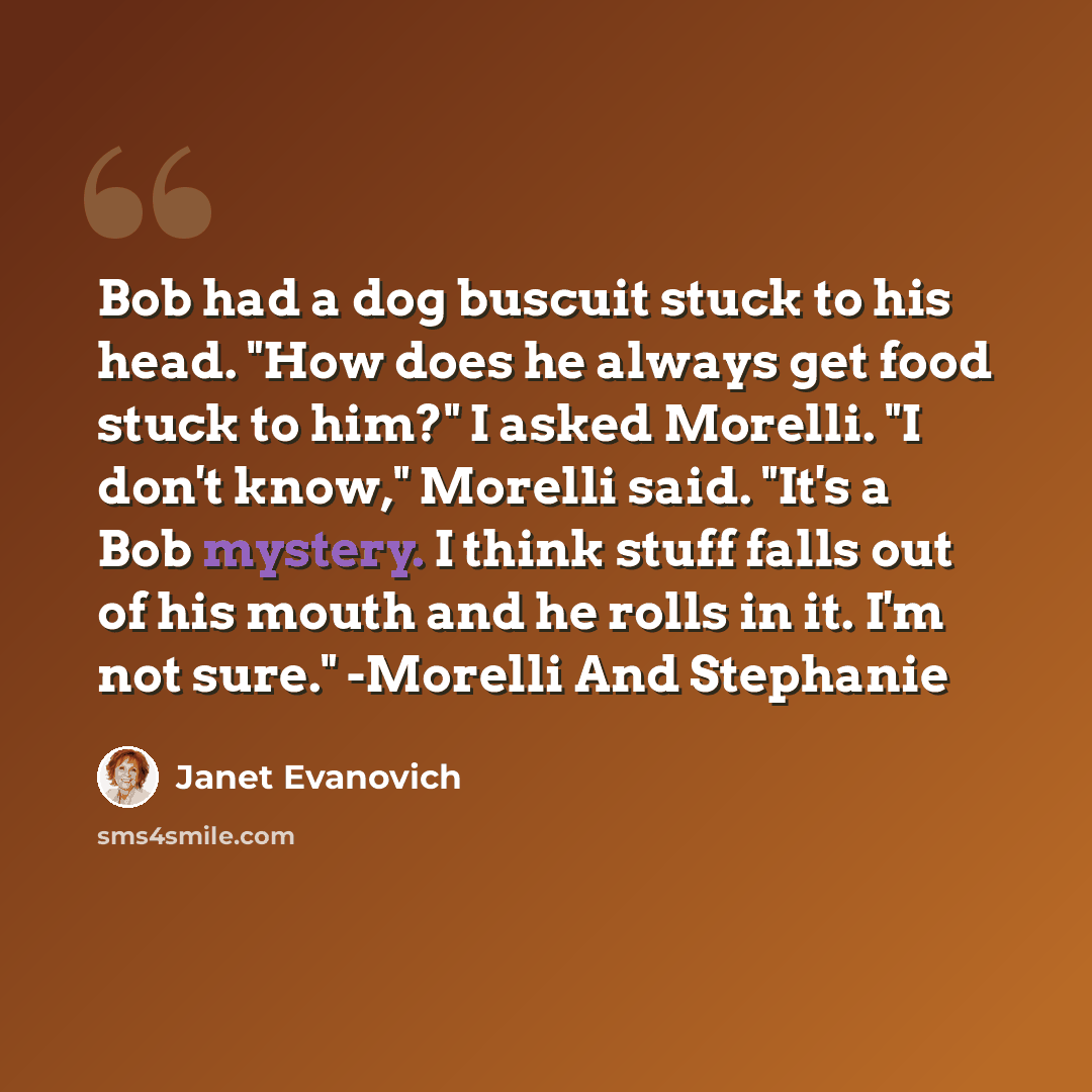 “Bob had a dog buscuit stuck to his head. "How does he always get food stuck to him?" I asked Morelli. "I don't know," Morelli said. "It's a Bob mystery. I think stuff falls out of his mouth and he rolls in it. I'm not sure." -Morelli And Stephanie” quote by Janet Evanovich