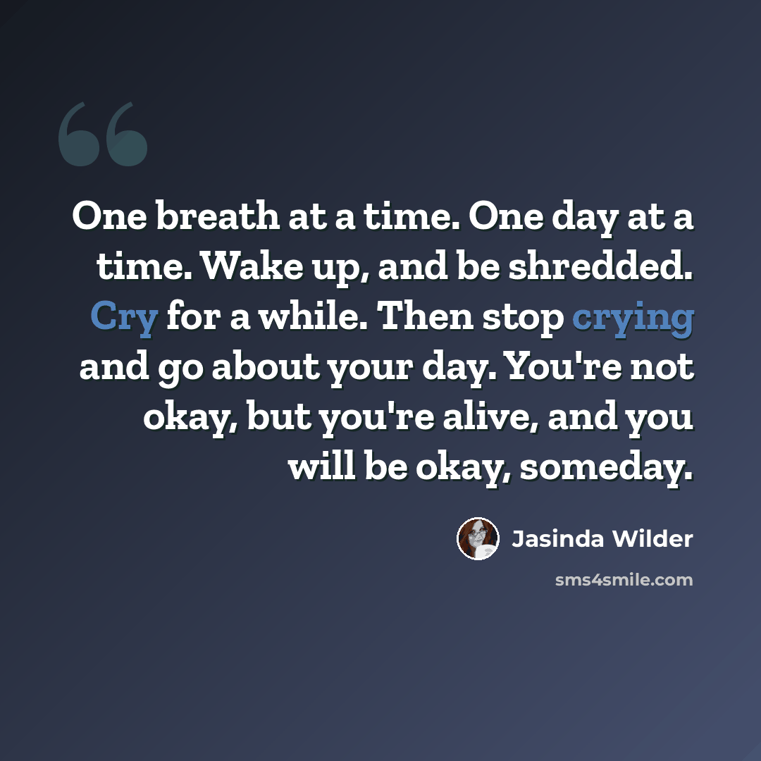 “One breath at a time. One day at a time. Wake up, and be shredded. Cry for a while. Then stop crying and go about your day. You're not okay, but you're alive, and you will be okay, someday.” quote by Jasinda Wilder