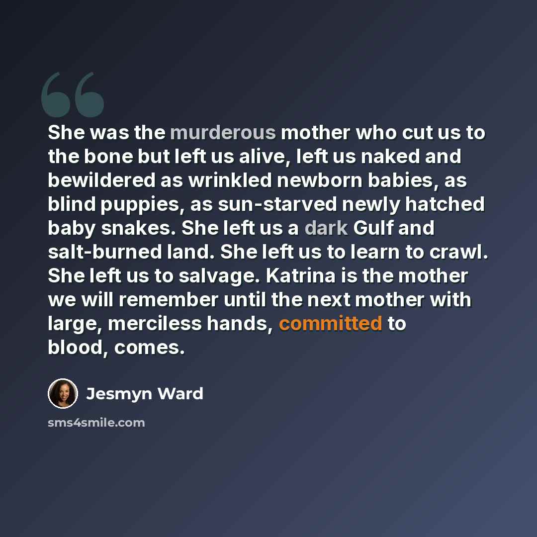 “She was the murderous mother who cut us to the bone but left us alive, left us naked and bewildered as wrinkled newborn babies, as blind puppies, as sun-starved newly hatched baby snakes. She left us a dark Gulf and salt-burned land. She left us to learn to crawl. She left us to salvage. Katrina…” quote by Jesmyn Ward
