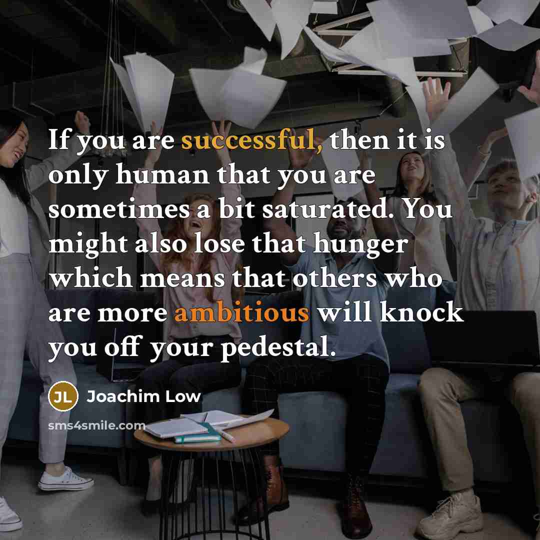 “If you are successful, then it is only human that you are sometimes a bit saturated. You might also lose that hunger which means that others who are more ambitious will knock you off your pedestal.” quote by Joachim Low