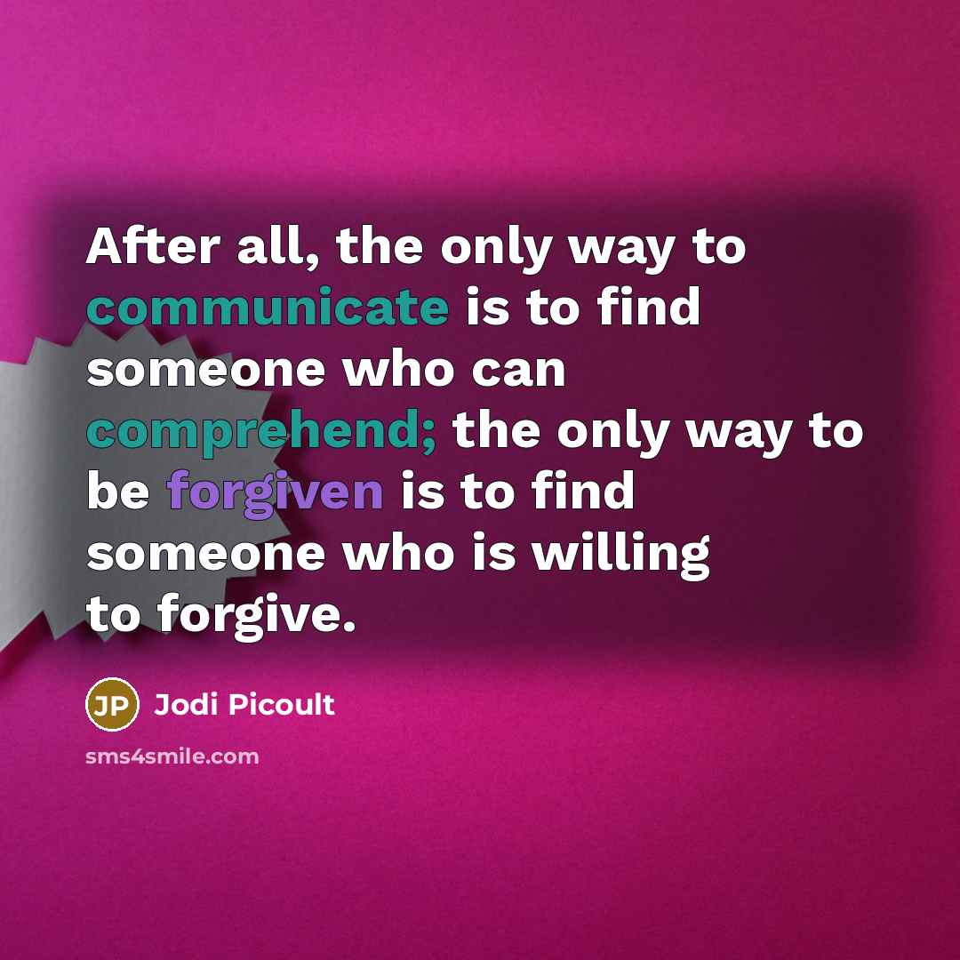 “After all, the only way to communicate is to find someone who can comprehend; the only way to be forgiven is to find someone who is willing to forgive.” quote by Jodi Picoult