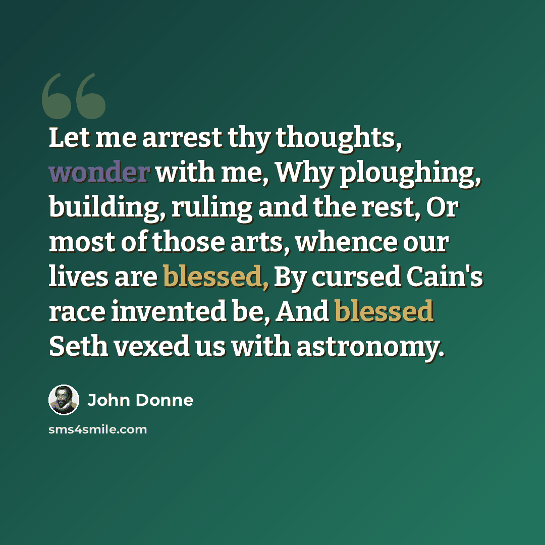 “Let me arrest thy thoughts, wonder with me, Why ploughing, building, ruling and the rest, Or most of those arts, whence our lives are blessed, By cursed Cain's race invented be, And blessed Seth vexed us with astronomy.” quote by John Donne
