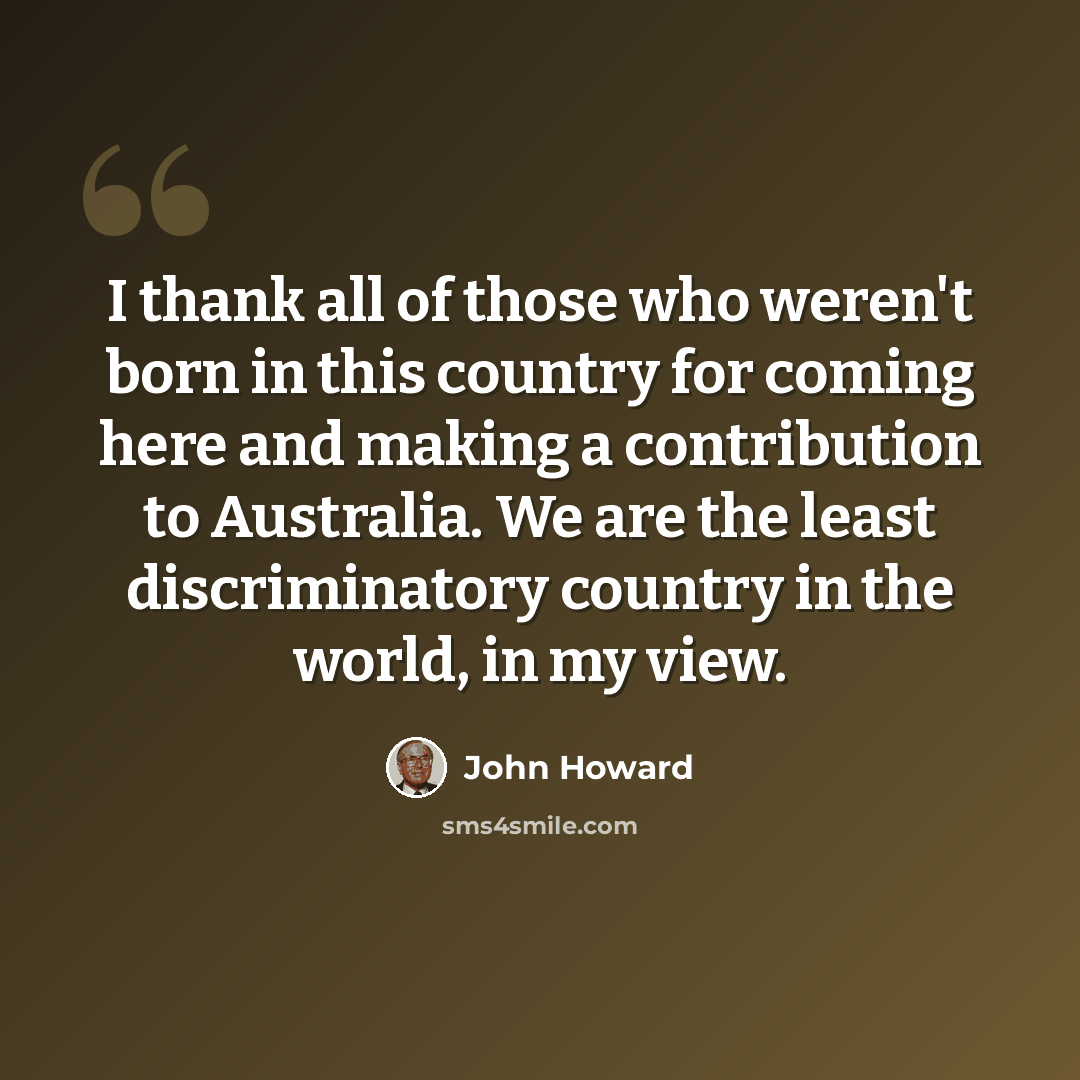 “I thank all of those who weren't born in this country for coming here and making a contribution to Australia. We are the least discriminatory country in the world, in my view.” quote by John Howard