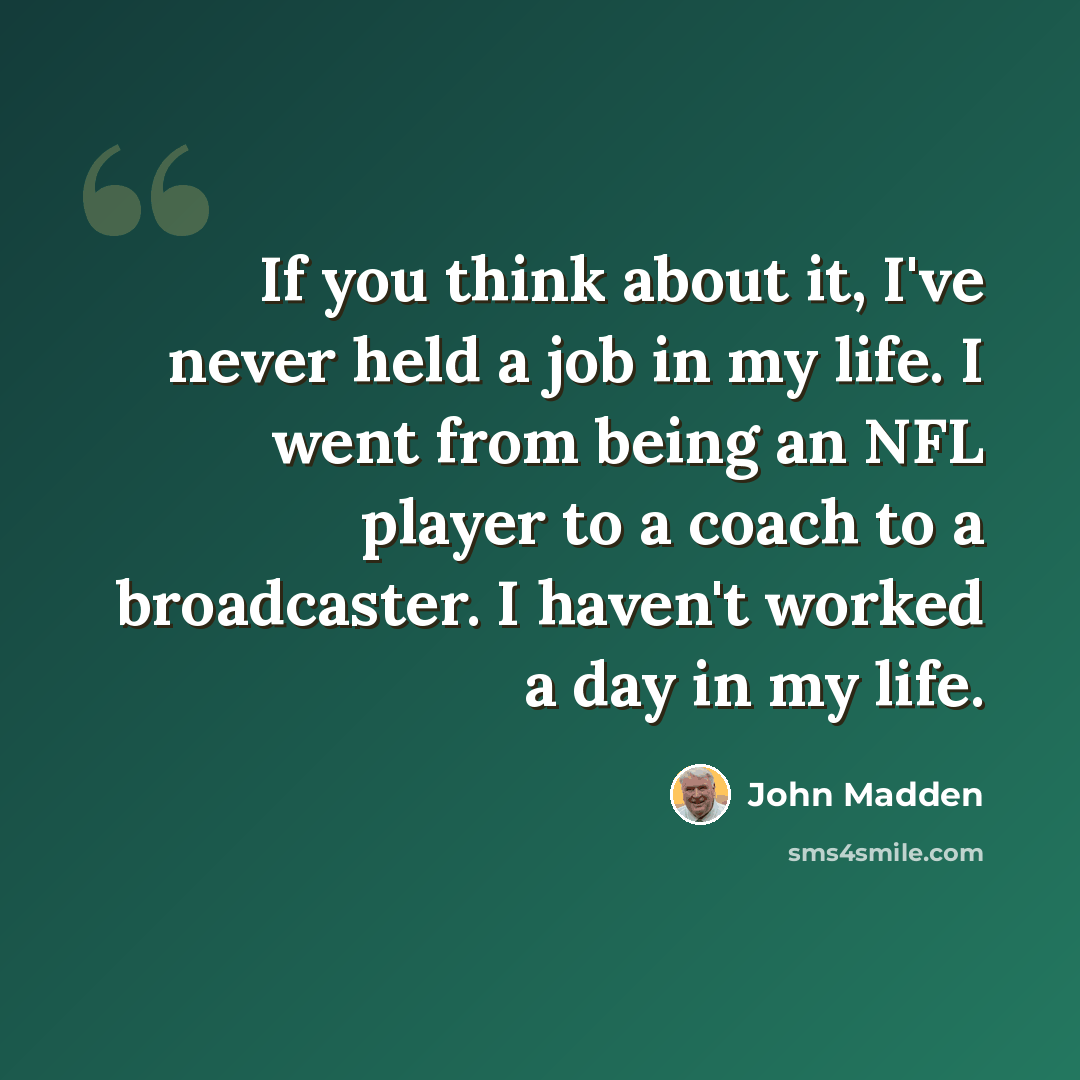 “If you think about it, I've never held a job in my life. I went from being an NFL player to a coach to a broadcaster. I haven't worked a day in my life.” quote by John Madden