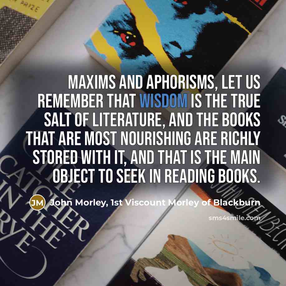 “Maxims and aphorisms, let us remember that wisdom is the true salt of literature, and the books that are most nourishing are richly stored with it, and that is the main object to seek in reading books.” quote by John Morley, 1st Viscount Morley of Blackburn