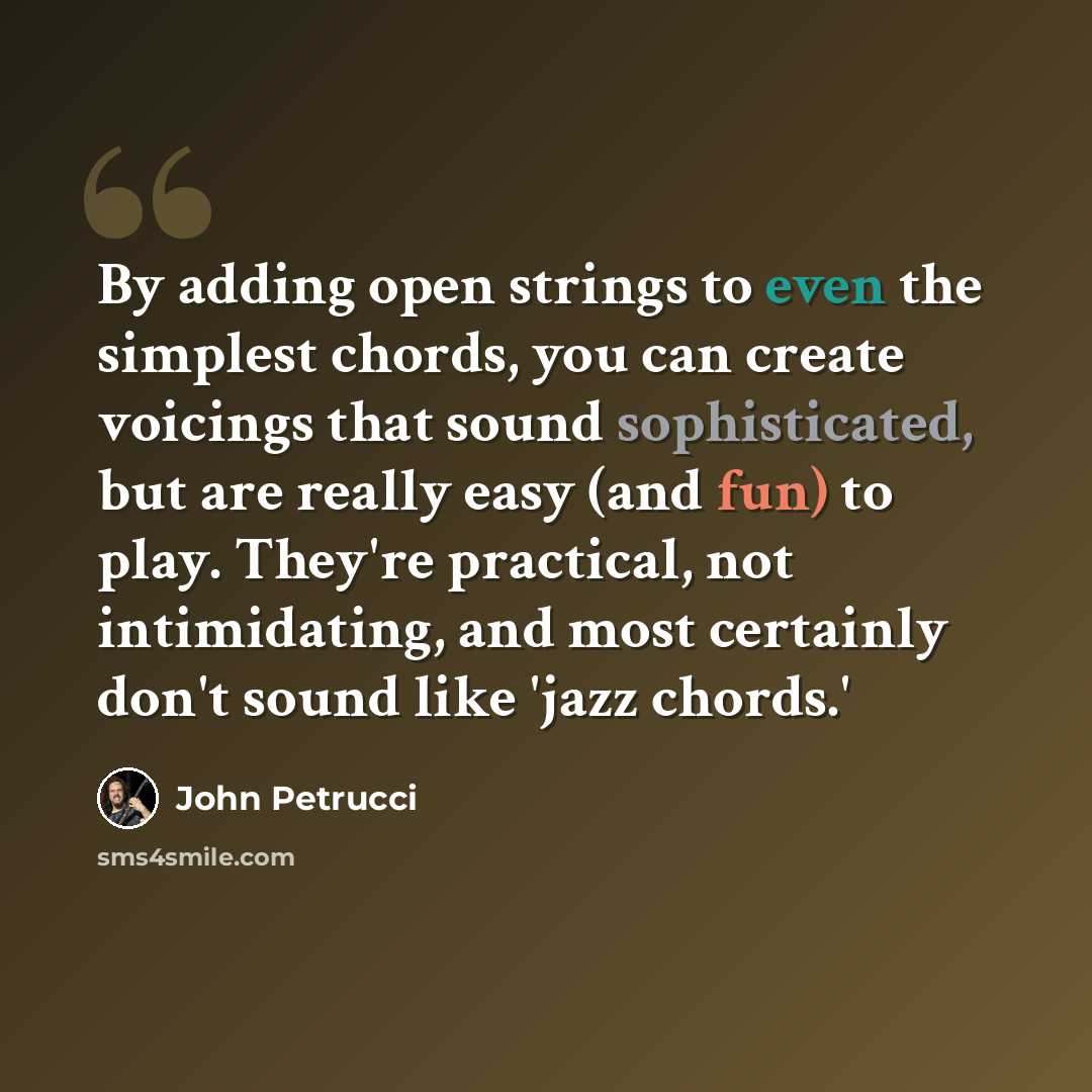 “By adding open strings to even the simplest chords, you can create voicings that sound sophisticated, but are really easy (and fun) to play. They're practical, not intimidating, and most certainly don't sound like 'jazz chords.'” quote by John Petrucci