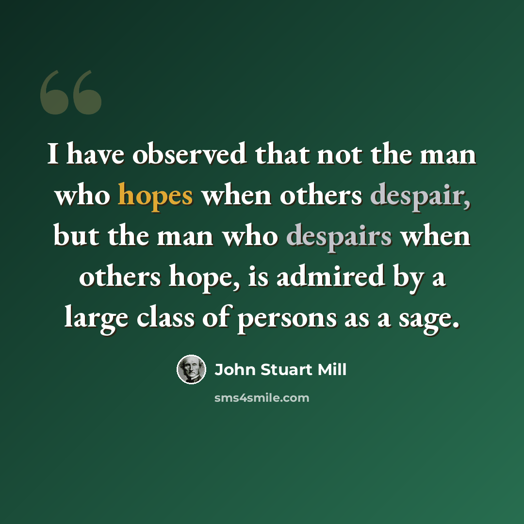 “I have observed that not the man who hopes when others despair, but the man who despairs when others hope, is admired by a large class of persons as a sage.” quote by John Stuart Mill