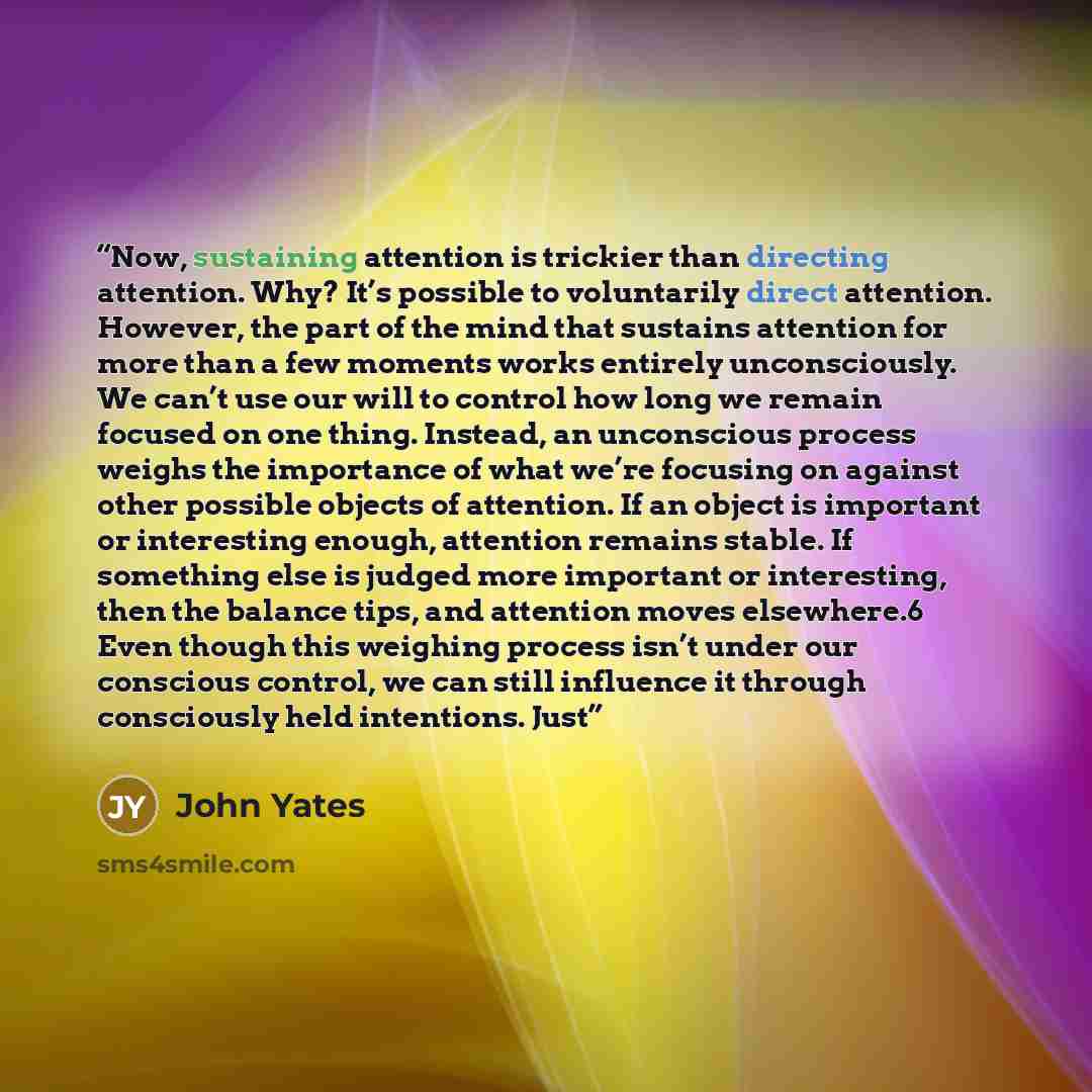 “Now, sustaining attention is trickier than directing attention. Why? It’s possible to voluntarily direct attention. However, the part of the mind that sustains attention for more than a few moments works entirely unconsciously. We can’t use our will to control how long we remain focused on one…” quote by John Yates