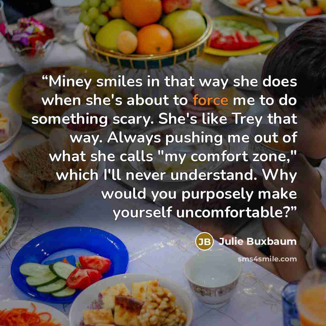 “Miney smiles in that way she does when she's about to force me to do something scary. She's like Trey that way. Always pushing me out of what she calls "my comfort zone," which I'll never understand. Why would you purposely make yourself uncomfortable?” quote by Julie Buxbaum