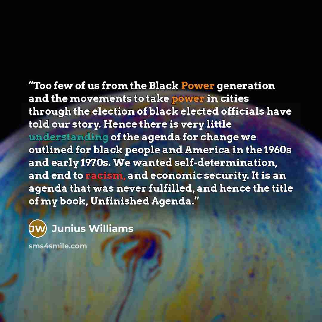 “Too few of us from the Black Power generation and the movements to take power in cities through the election of black elected officials have told our story. Hence there is very little understanding of the agenda for change we outlined for black people and America in the 1960s and early 1970s. We…” quote by Junius Williams