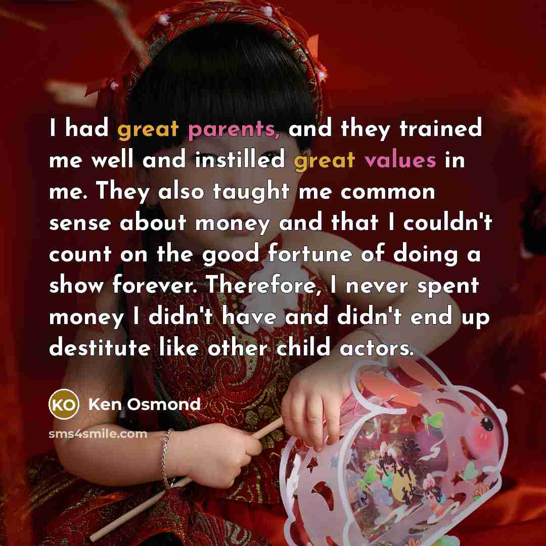 “I had great parents, and they trained me well and instilled great values in me. They also taught me common sense about money and that I couldn't count on the good fortune of doing a show forever. Therefore, I never spent money I didn't have and didn't end up destitute like other child actors.” quote by Ken Osmond