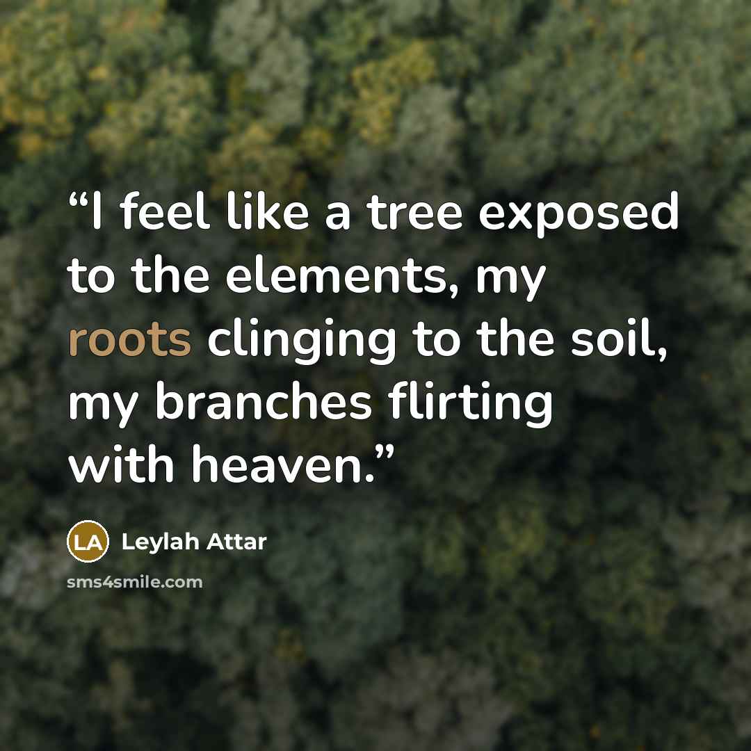 “I feel like a tree exposed to the elements, my roots clinging to the soil, my branches flirting with heaven.” quote by Leylah Attar