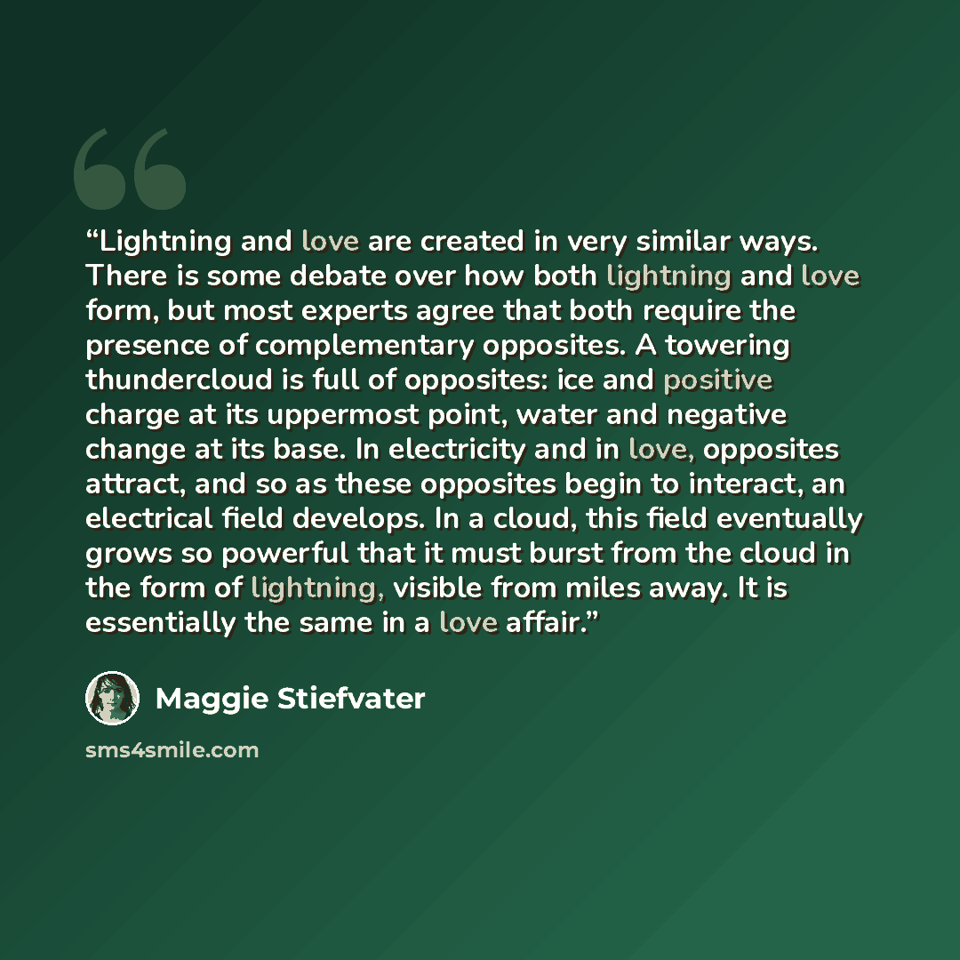“Lightning and love are created in very similar ways. There is some debate over how both lightning and love form, but most experts agree that both require the presence of complementary opposites. A towering thundercloud is full of opposites: ice and positive charge at its uppermost point, water and…” quote by Maggie Stiefvater