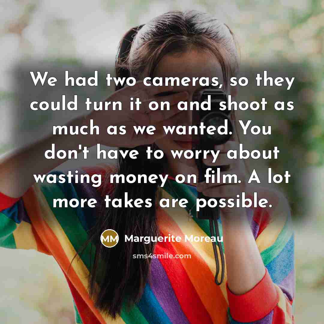 “We had two cameras, so they could turn it on and shoot as much as we wanted. You don't have to worry about wasting money on film. A lot more takes are possible.” quote by Marguerite Moreau
