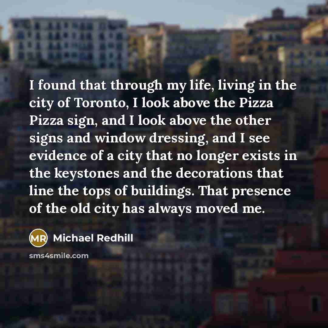 “I found that through my life, living in the city of Toronto, I look above the Pizza Pizza sign, and I look above the other signs and window dressing, and I see evidence of a city that no longer exists in the keystones and the decorations that line the tops of buildings. That presence of the old…” quote by Michael Redhill