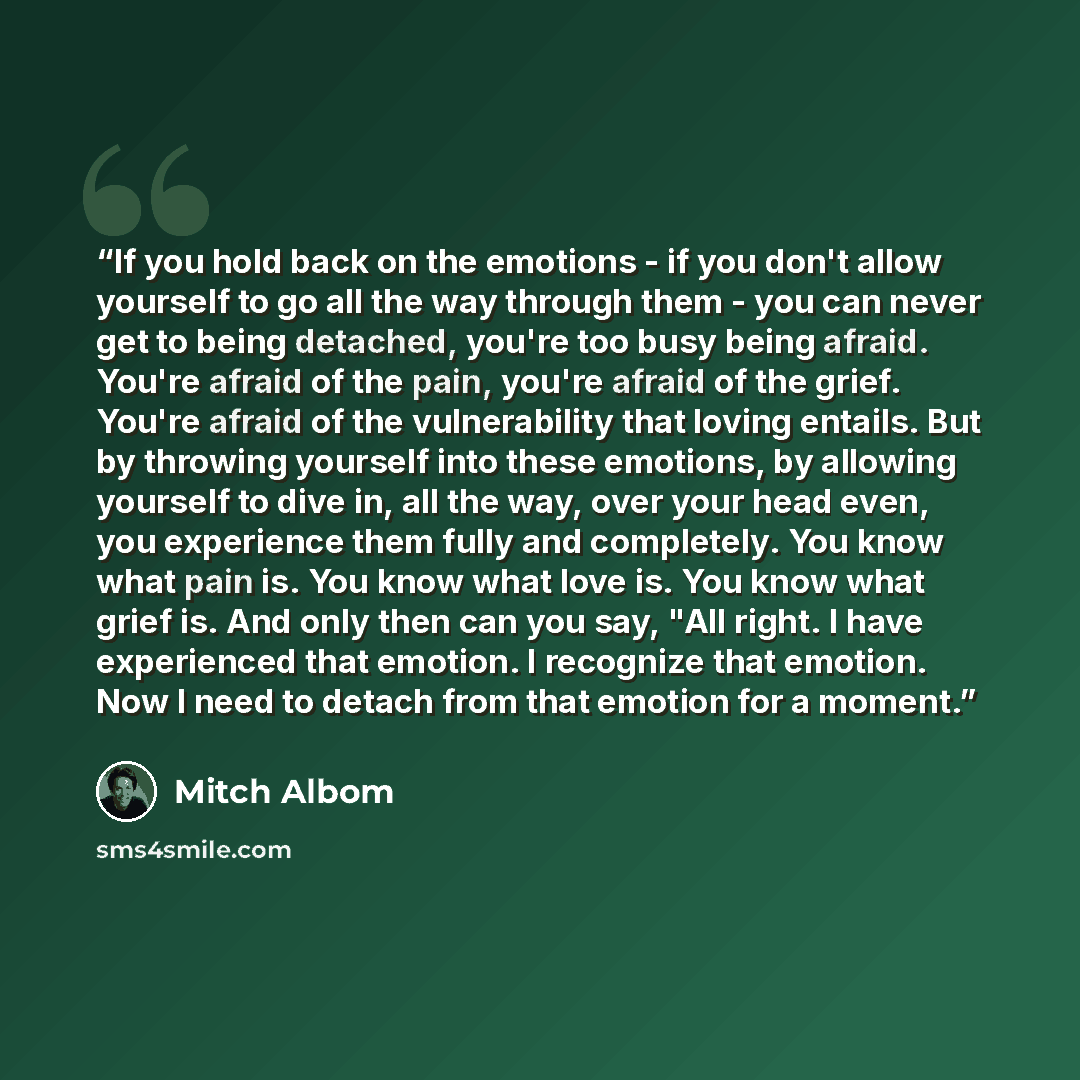 “If you hold back on the emotions - if you don't allow yourself to go all the way through them - you can never get to being detached, you're too busy being afraid. You're afraid of the pain, you're afraid of the grief. You're afraid of the vulnerability that loving entails. But by throwing yourself…” quote by Mitch Albom