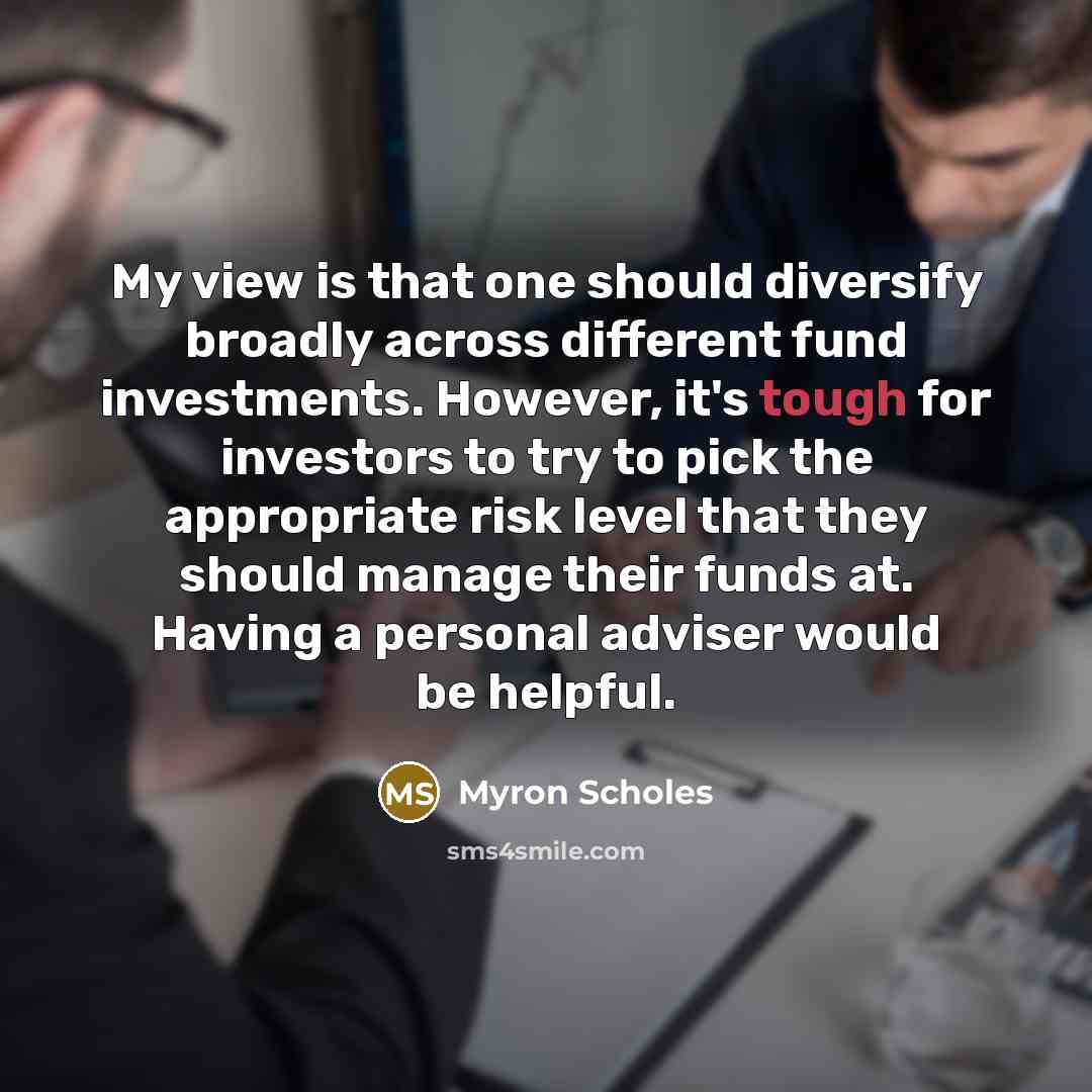 “My view is that one should diversify broadly across different fund investments. However, it's tough for investors to try to pick the appropriate risk level that they should manage their funds at. Having a personal adviser would be helpful.” quote by Myron Scholes