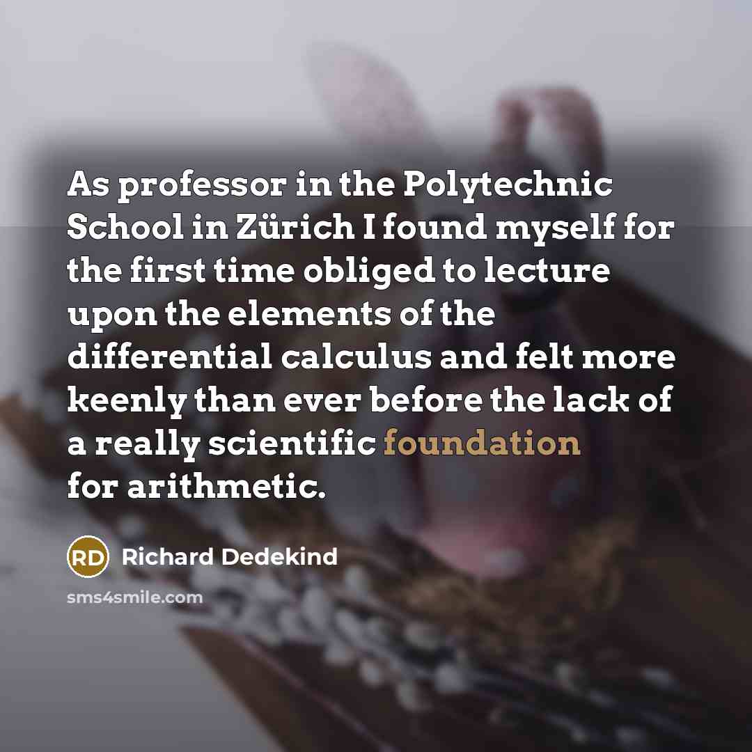 “As professor in the Polytechnic School in Zürich I found myself for the first time obliged to lecture upon the elements of the differential calculus and felt more keenly than ever before the lack of a really scientific foundation for arithmetic.” quote by Richard Dedekind