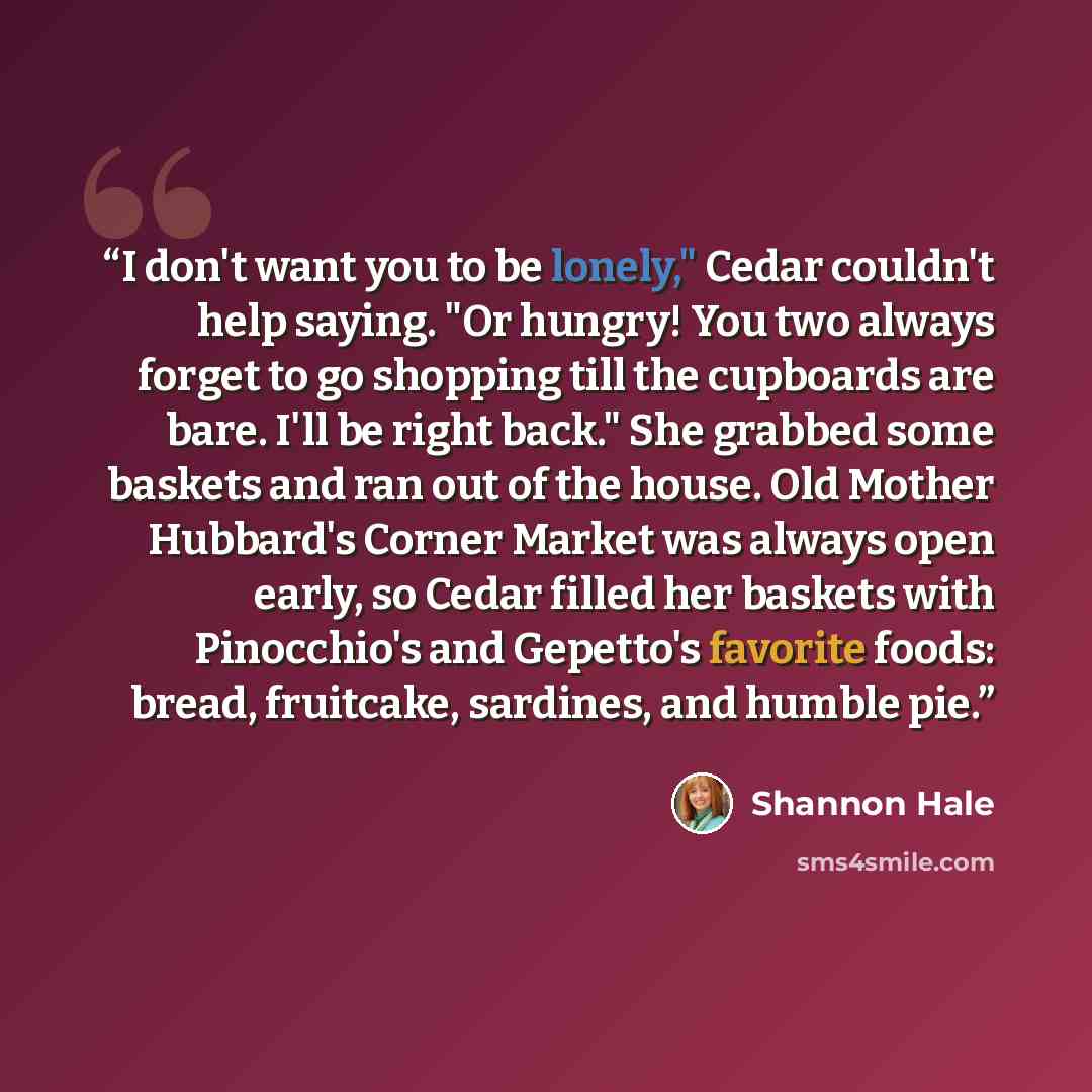 “I don't want you to be lonely," Cedar couldn't help saying. "Or hungry! You two always forget to go shopping till the cupboards are bare. I'll be right back." She grabbed some baskets and ran out of the house. Old Mother Hubbard's Corner Market was always open early, so Cedar filled her baskets…” quote by Shannon Hale