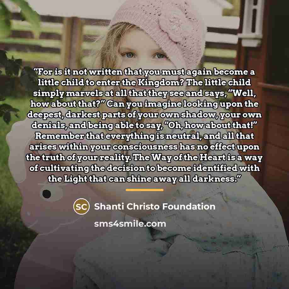 “For is it not written that you must again become a little child to enter the Kingdom? The little child simply marvels at all that they see and says, “Well, how about that?” Can you imagine looking upon the deepest, darkest parts of your own shadow, your own denials, and being able to say, “Oh, how…” quote by Shanti Christo Foundation
