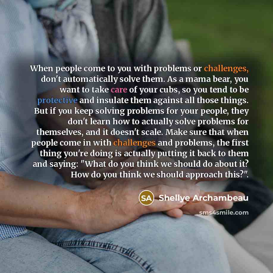 “When people come to you with problems or challenges, don't automatically solve them. As a mama bear, you want to take care of your cubs, so you tend to be protective and insulate them against all those things. But if you keep solving problems for your people, they don't learn how to actually solve…” quote by Shellye Archambeau