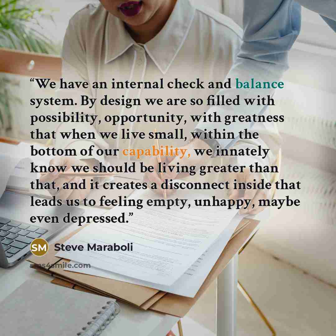 “We have an internal check and balance system. By design we are so filled with possibility, opportunity, with greatness that when we live small, within the bottom of our capability, we innately know we should be living greater than that, and it creates a disconnect inside that leads us to feeling…” quote by Steve Maraboli