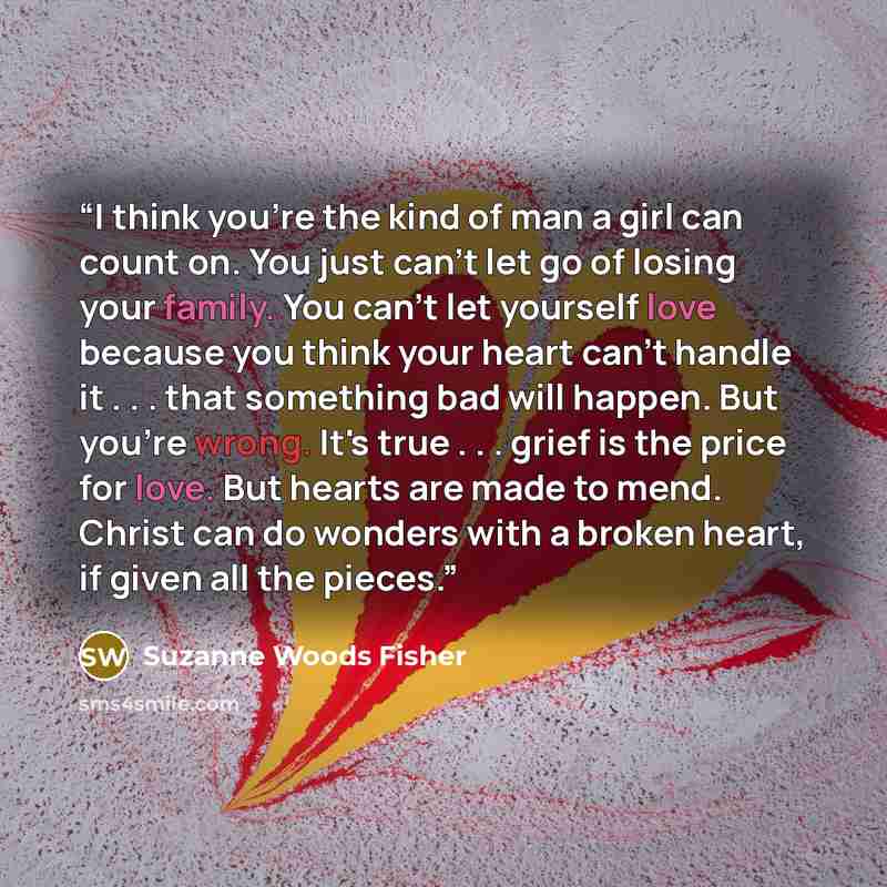 “I think you're the kind of man a girl can count on. You just can't let go of losing your family. You can't let yourself love because you think your heart can't handle it . . . that something bad will happen. But you're wrong. It's true . . . grief is the price for love. But hearts are made to…” quote by Suzanne Woods Fisher