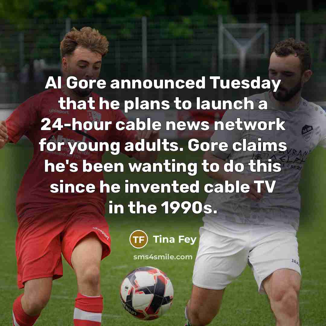 “Al Gore announced Tuesday that he plans to launch a 24-hour cable news network for young adults. Gore claims he's been wanting to do this since he invented cable TV in the 1990s.” quote by Tina Fey