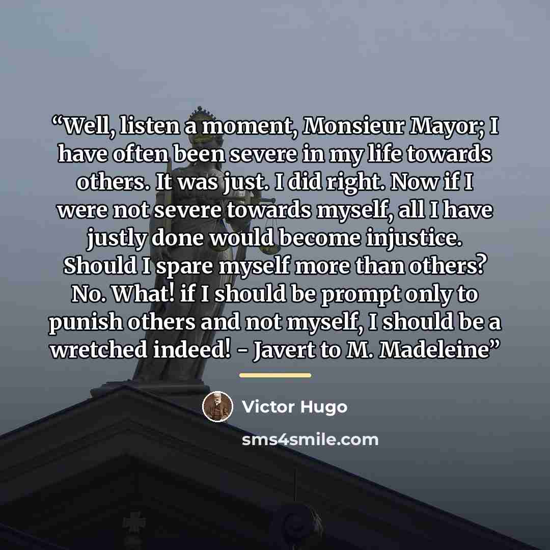 “Well, listen a moment, Monsieur Mayor; I have often been severe in my life towards others. It was just. I did right. Now if I were not severe towards myself, all I have justly done would become injustice. Should I spare myself more than others? No. What! if I should be prompt only to punish others…” quote by Victor Hugo