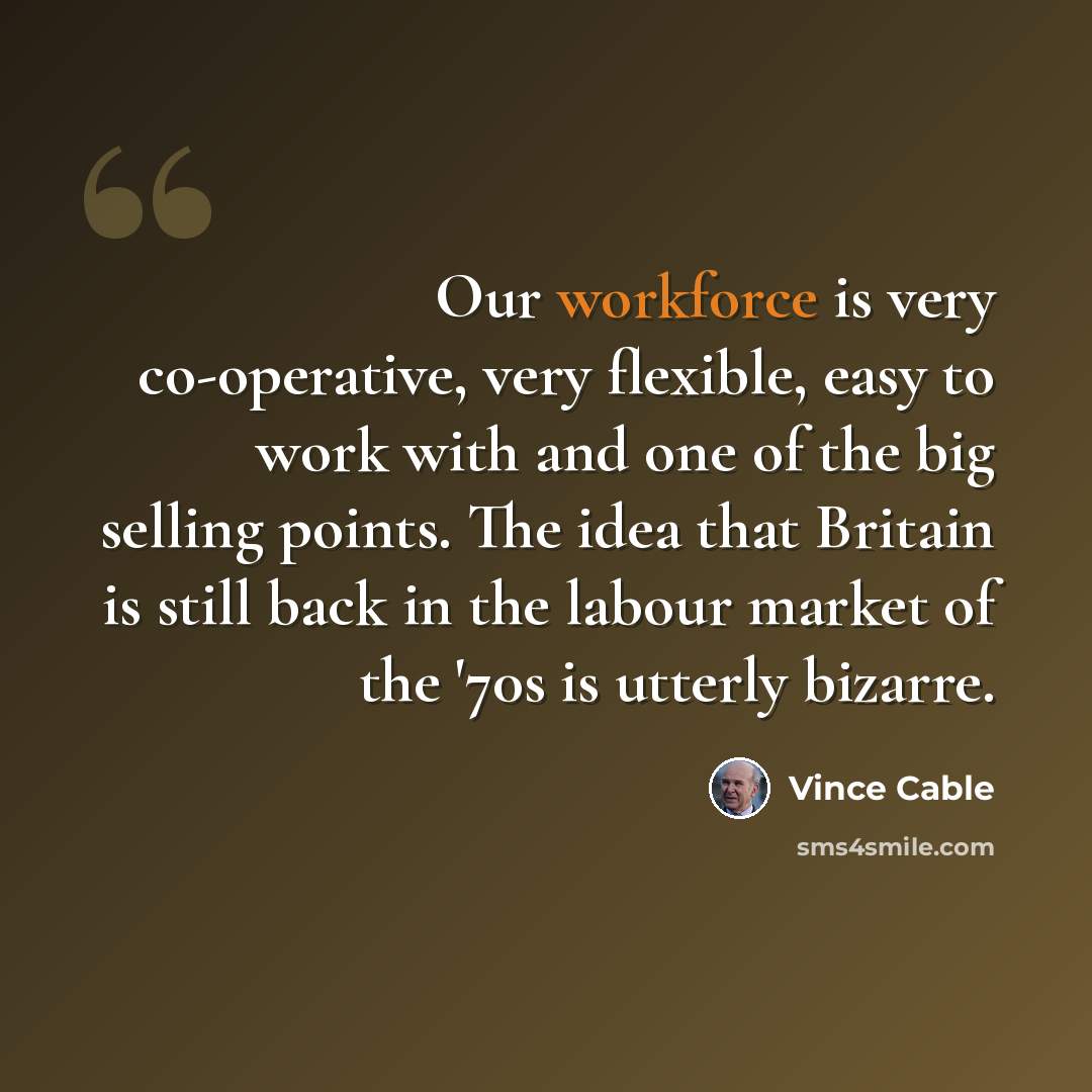 “Our workforce is very co-operative, very flexible, easy to work with and one of the big selling points. The idea that Britain is still back in the labour market of the '70s is utterly bizarre.” quote by Vince Cable