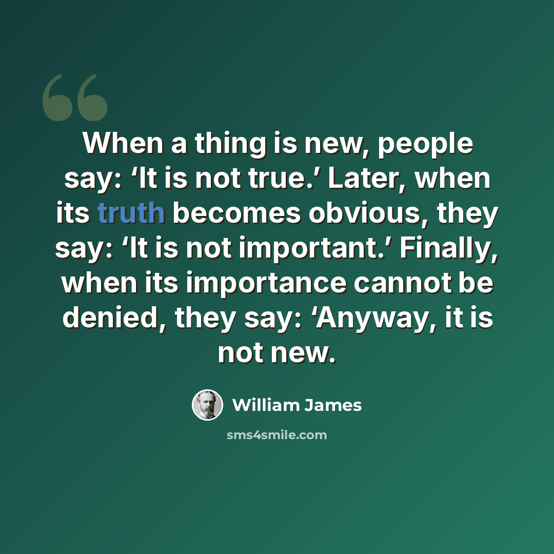 “When a thing is new, people say: ‘It is not true.’ Later, when its truth becomes obvious, they say: ‘It is not important.’ Finally, when its importance cannot be denied, they say: ‘Anyway, it is not new.” quote by William James