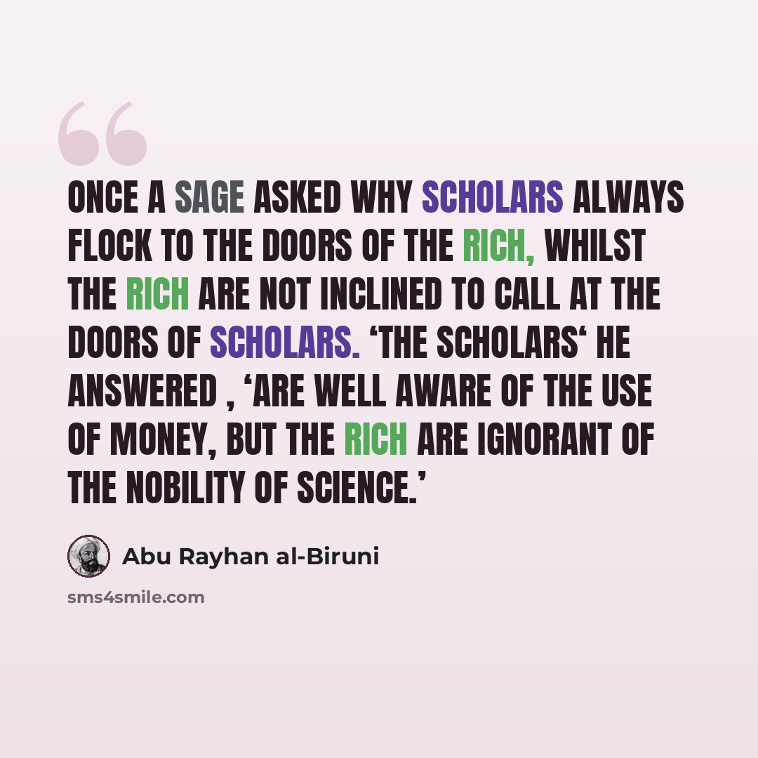 “Once a sage asked why scholars always flock to the doors of the rich, whilst the rich are not inclined to call at the doors of scholars. ‘The scholars‘ he answered , ‘are well aware of the use of money, but the rich are ignorant of the nobility of science.’” quote by Abu Rayhan al-Biruni