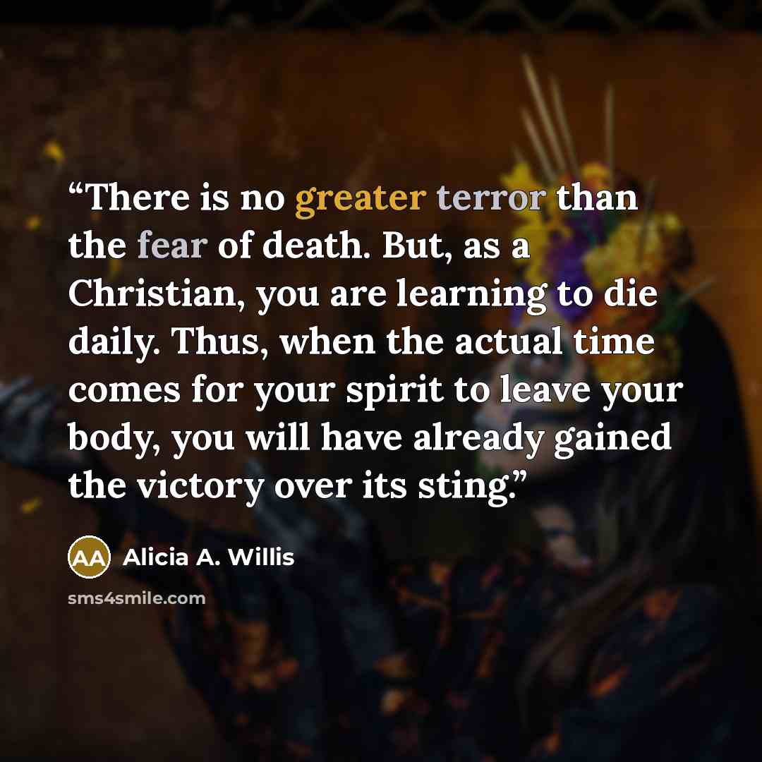“There is no greater terror than the fear of death. But, as a Christian, you are learning to die daily. Thus, when the actual time comes for your spirit to leave your body, you will have already gained the victory over its sting.” quote by Alicia A. Willis
