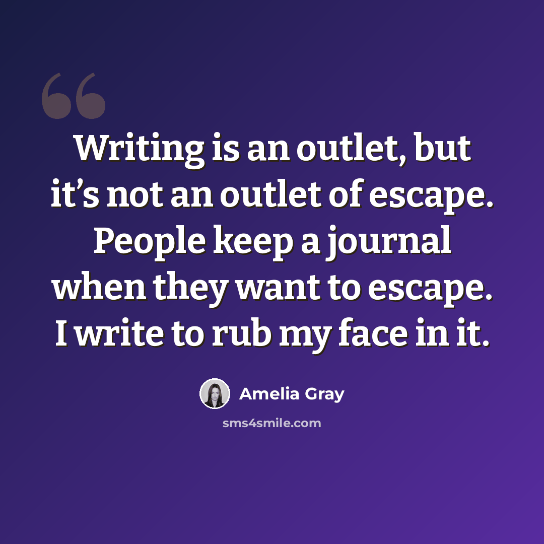 “Writing is an outlet, but it’s not an outlet of escape. People keep a journal when they want to escape. I write to rub my face in it.” quote by Amelia Gray