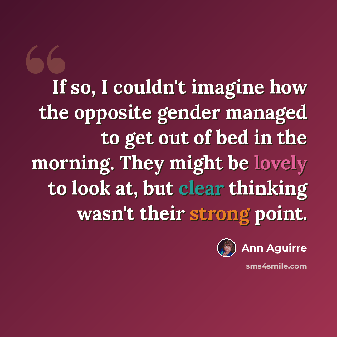 “If so, I couldn't imagine how the opposite gender managed to get out of bed in the morning. They might be lovely to look at, but clear thinking wasn't their strong point.” quote by Ann Aguirre